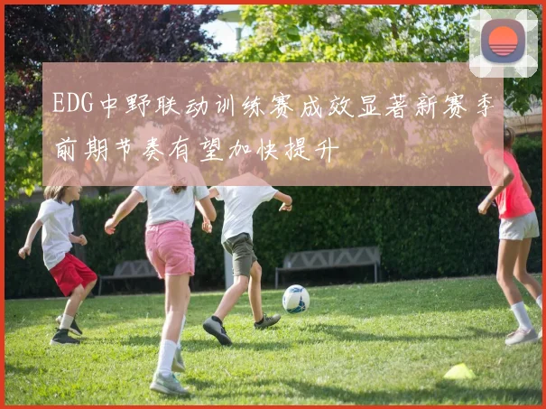 EDG中野联动训练赛成效显著新赛季前期节奏有望加快提升