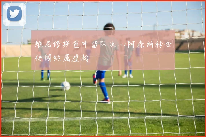 维尼修斯重申留队决心阿森纳转会传闻纯属虚构
