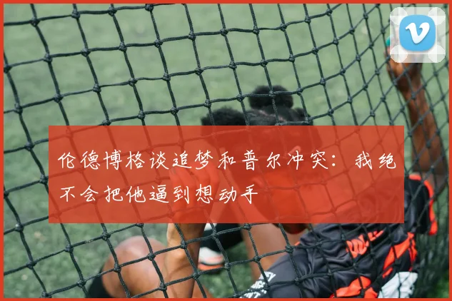 伦德博格谈追梦和普尔冲突：我绝不会把他逼到想动手
