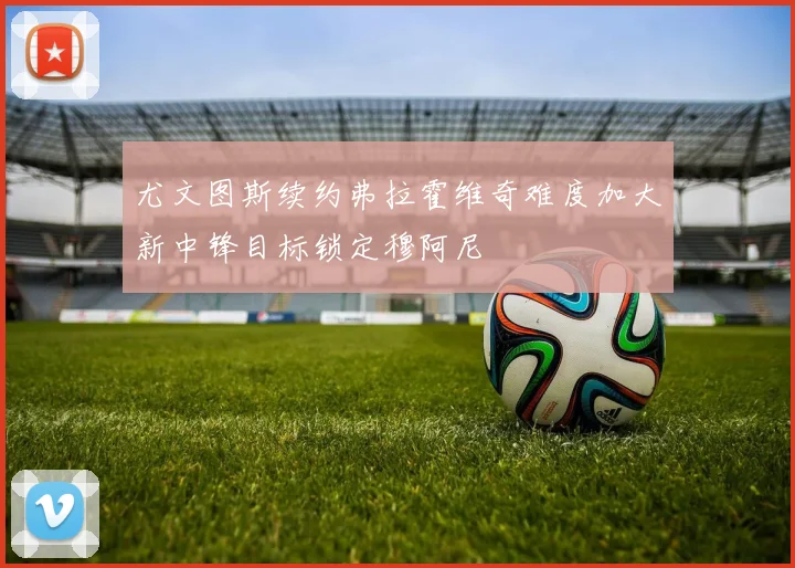 尤文图斯续约弗拉霍维奇难度加大新中锋目标锁定穆阿尼