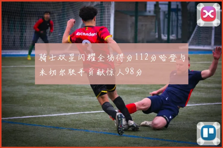 骑士双星闪耀全场得分112分哈登与米切尔联手贡献惊人98分