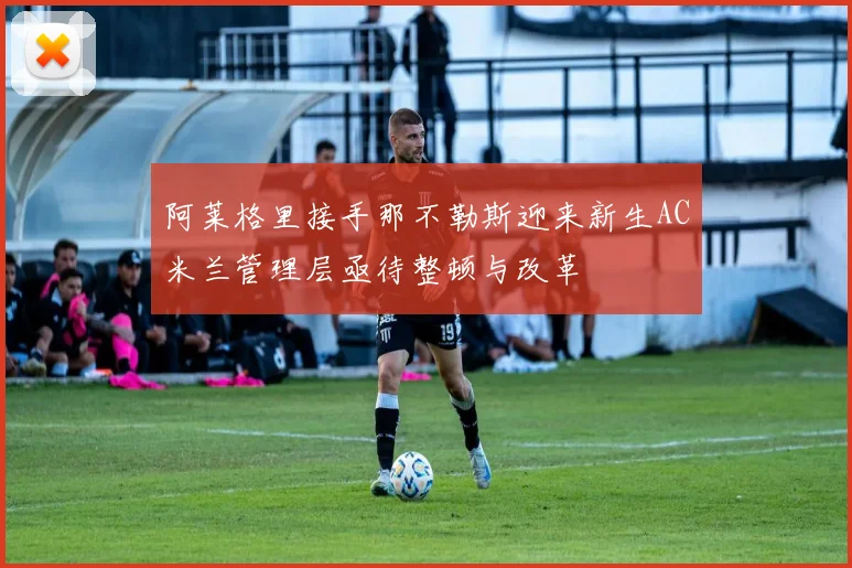 阿莱格里接手那不勒斯迎来新生AC米兰管理层亟待整顿与改革