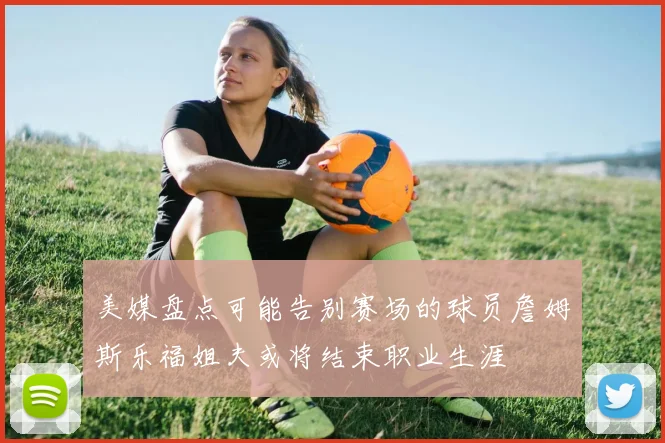 美媒盘点可能告别赛场的球员詹姆斯乐福姐夫或将结束职业生涯