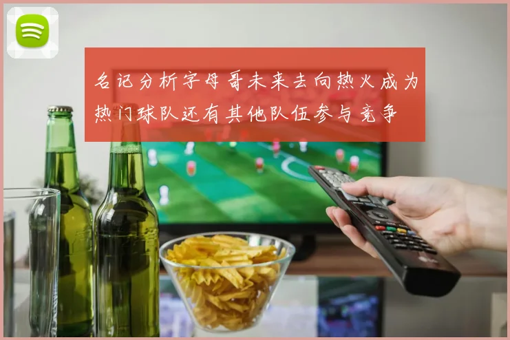 名记分析字母哥未来去向热火成为热门球队还有其他队伍参与竞争