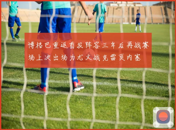 博格巴重返首发阵容三年后再战赛场上次出场为尤文战克雷莫内塞