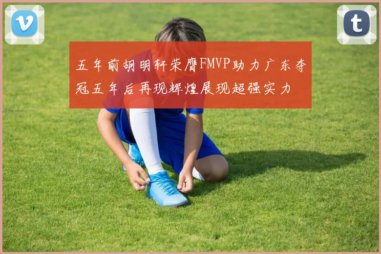 五年前胡明轩荣膺FMVP助力广东夺冠五年后再现辉煌展现超强实力