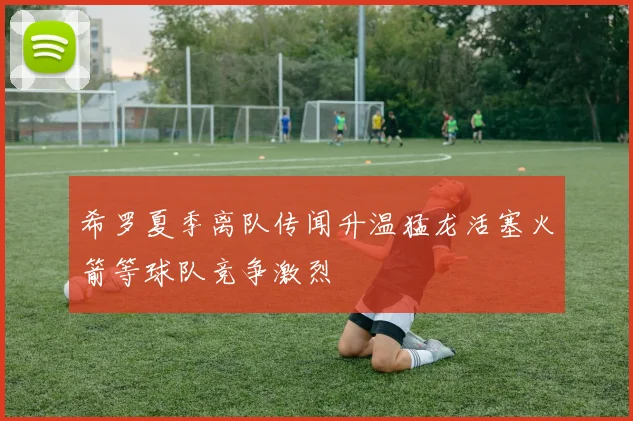 希罗夏季离队传闻升温猛龙活塞火箭等球队竞争激烈