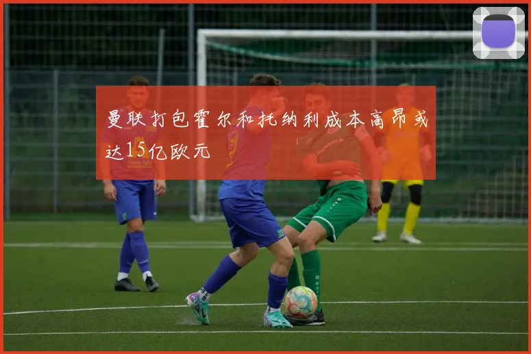 曼联打包霍尔和托纳利成本高昂或达15亿欧元