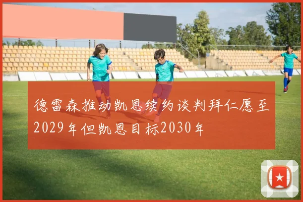 德雷森推动凯恩续约谈判拜仁愿至2029年但凯恩目标2030年