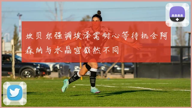 坎贝尔强调埃泽需耐心等待机会阿森纳与水晶宫截然不同