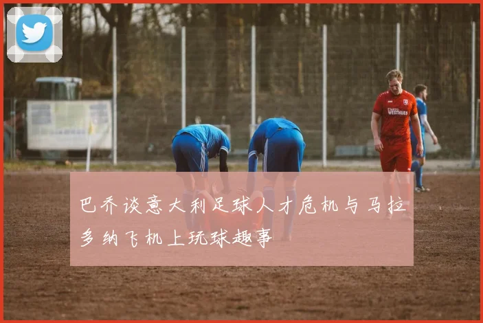 巴乔谈意大利足球人才危机与马拉多纳飞机上玩球趣事