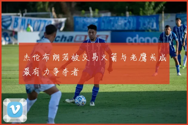 杰伦布朗若被交易火箭与老鹰或成最有力争夺者