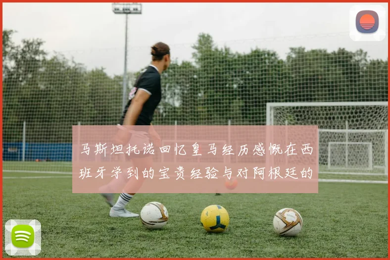 马斯坦托诺回忆皇马经历感慨在西班牙学到的宝贵经验与对阿根廷的思念