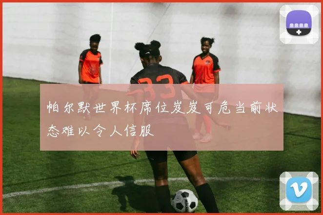 帕尔默世界杯席位岌岌可危当前状态难以令人信服