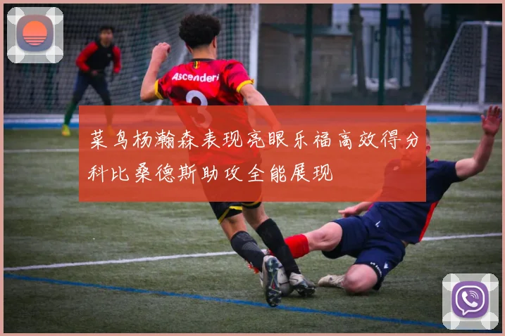 菜鸟杨瀚森表现亮眼乐福高效得分科比桑德斯助攻全能展现