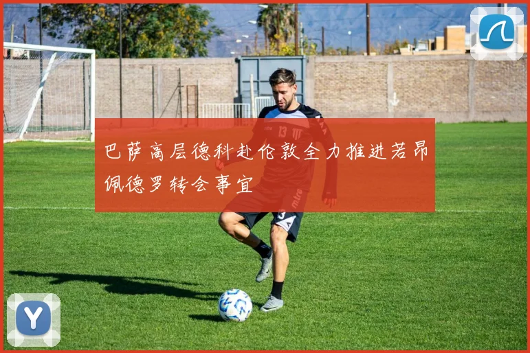 巴萨高层德科赴伦敦全力推进若昂佩德罗转会事宜
