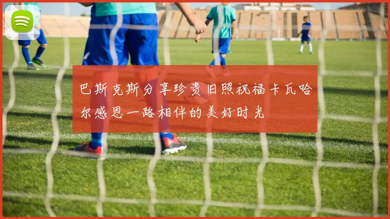 巴斯克斯分享珍贵旧照祝福卡瓦哈尔感恩一路相伴的美好时光