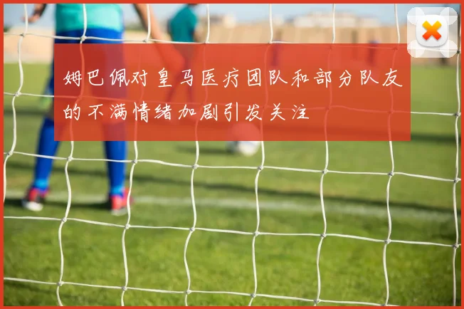 姆巴佩对皇马医疗团队和部分队友的不满情绪加剧引发关注