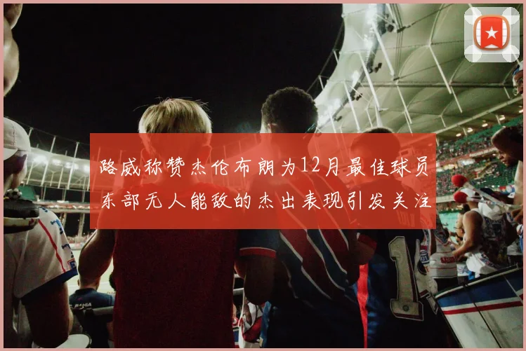 路威称赞杰伦布朗为12月最佳球员东部无人能敌的杰出表现引发关注