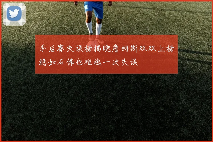 季后赛失误榜揭晓詹姆斯双双上榜稳如石佛也难逃一次失误