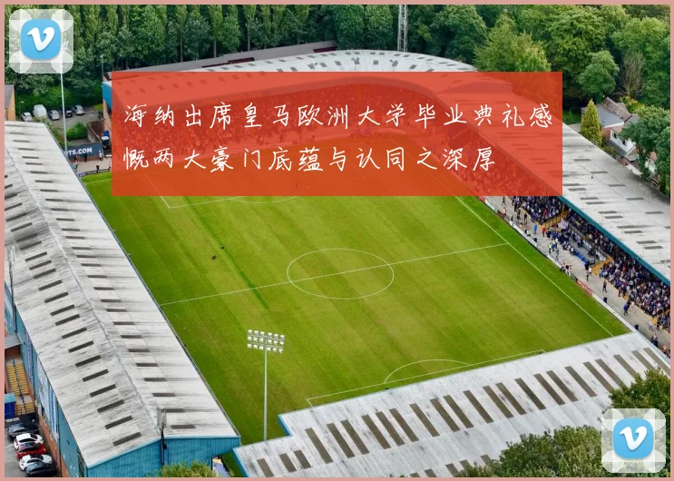 海纳出席皇马欧洲大学毕业典礼感慨两大豪门底蕴与认同之深厚