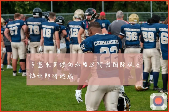 卡塞米罗倾向加盟迈阿密国际双方协议即将达成