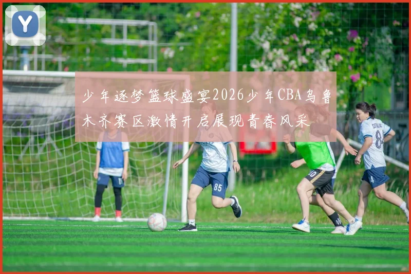 少年逐梦篮球盛宴2026少年CBA乌鲁木齐赛区激情开启展现青春风采
