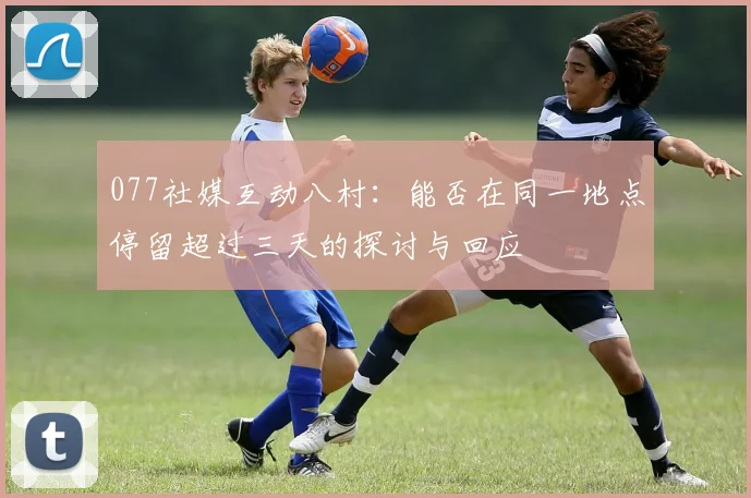 077社媒互动八村：能否在同一地点停留超过三天的探讨与回应
